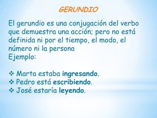 GERUNDIO
El gerundio es una conjugación del verbo
que demuestra una acción; pero no está
definida ni por el tiempo, el modo, el
número ni la persona
Ejemplo:

 Marta estaba ingresando.
 Pedro está escribiendo.
 José estaría leyendo.
 