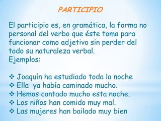 PARTICIPIO

El participio es, en gramática, la forma no
personal del verbo que éste toma para
funcionar como adjetivo sin perder del
todo su naturaleza verbal.
Ejemplos:

 Joaquín ha estudiado toda la noche
 Ella ya había caminado mucho.
 Hemos cantado mucho esta noche.
 Los niños han comido muy mal.
 Las mujeres han bailado muy bien
 