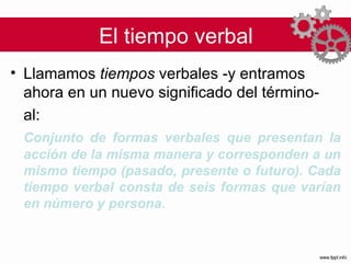 El tiempo verbal Llamamos  tiempos  verbales -y entramos ahora en un nuevo significado del término-  al: Conjunto de formas verbales que presentan la acción de la misma manera y corresponden a un mismo tiempo (pasado, presente o futuro). Cada tiempo verbal consta de seis formas que varían en número y persona.  