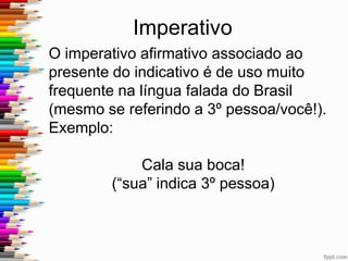 Imperativo
O imperativo afirmativo associado ao
indicativo está muito presente na língua
falada do Brasil se referindo a 3º pessoa,
você.
EX: Cala sua boca!
(“sua” indica 3º pessoa)
Pres. do subjuntivo → Afir. Imperativo
CERTO: Cale sua boca!
Esse desvio da norma padrão não gera
preconceito linguístico no Brasil.
 