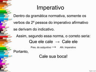 Imperativo Afirmativo
Exemplo: Qual dos imperativos está
incorretamente conjugado quanto à segunda
pessoa?
a) Vai-te daqui!
b) Seja homem!
c) Come um pouco mais!
d) Pega duas laranjas para mim!
e) Corre logo, meu amigo!
 