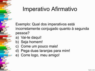 Imperativo Afirmativo
1. Assinale a alternativa gramaticalmente correta:
a) Não chores, cala, suporta a tua dor.
b) Não chore, cala, suporta a tua dor.
c) Não chora, cala, suporte a tua dor.
d) Não chores, cale, suporte a tua dor.
 