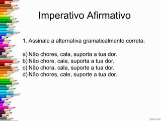 Imperativo Afirmativo
2. “Se você gostar do espetáculo, bate
palmas, grita e faz de conta que ninguém
viu”. Em relação ao emprego correto dos
verbos no imperativo, pode-se afirmar
que se deve usá-los do seguinte modo na
frase acima:
a) Batam – gritam – façam
b) Bata – grite – faça
c) Bate – grite – faça
d) Bata – grite – faze
e) Bata – grita – faz
 