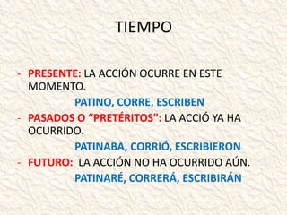 TIEMPO
- PRESENTE: LA ACCIÓN OCURRE EN ESTE
MOMENTO.
PATINO, CORRE, ESCRIBEN
- PASADOS O “PRETÉRITOS”: LA ACCIÓ YA HA
OCURRIDO.
PATINABA, CORRIÓ, ESCRIBIERON
- FUTURO: LA ACCIÓN NO HA OCURRIDO AÚN.
PATINARÉ, CORRERÁ, ESCRIBIRÁN