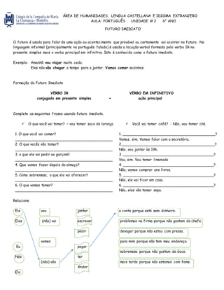 ÁREA DE HUMANIDADES, LENGUA CASTELLANA E IDIOMA EXTRANJERO.
AULA: PORTUGUÊS UNIDADE # 2 6° ANO
FUTURO IMEDIATO
O futuro é usado para falar de uma ação ou acontecimento que provável ou certamente vai ocorrer no futuro. Na
linguagem informal (principalmente no português falado) é usada a locução verbal formada pelo verbo IR no
presente simples mais o verbo principal em infinitivo. Isto é conhecido como o futuro imediato.
Exemplo: Amanhã vou viajar muito cedo.
Eles não vão chegar a tempo para o jantar. Vamos comer sozinhos.
Formação do Futuro Imediato
VERBO IR VERBO EM INFINITIVO
conjugado em presente simples + ação principal
Complete as seguintes frases usando futuro imediato.
 O que você vai tomar? – vou tomar suco de laranja.  Você vai tomar café? - Não, vou tomar chá.
1. O que você vai comer?
___________________________________________
1. _________________________________________?
Vamos, sim. Vamos falar com a secretária.
2. O que vocês vão tomar?
___________________________________________
2._________________________________________?
Não, vou jantar às 19h.
3. o que ele vai pedir ao garçom?
___________________________________________
3. ________________________________________?
Vou, sim. Vou tomar limonada
4. Que vamos fazer depois do almoço?
___________________________________________
4. ________________________________________?
Não, vamos comprar uns livros.
5. Como sobremesa, o que ela vai oferecer?
___________________________________________
5. ________________________________________?
Não, ele vai ficar em casa.
6. O que vamos tomar?
___________________________________________
6. ________________________________________?
Não, eles vão tomar sopa.
Relacione
Ele vou jantar a conta porque está sem dinheiro.
Elas (não) vai escrever problemas na firma porque não gostam do chefe.
pedir devagar porque não estou com pressa.
Eu
vamos
pagar
para mim porque não tem meu endereço.
Nós ter
sobremesa porque não gostam de doce.
Ela
(não) vão
Andar
mais tarde porque não estamos com fome.
 