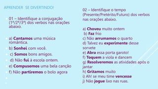 APRENDER SE DIVERTINDO!
 01 – Identifique a conjugação
(1ª/2ª/3ª) dos verbos nas orações
abaixo.
 a) Cantamos uma música
romântica.
 b) Sonhei com você.
 c) Somos bons amigos.
 d) Não fui à escola ontem.
 e) Compusemos uma bela canção
 f) Não partiremos o bolo agora


02 – Identifique o tempo
(Presente/Pretérito/Futuro) dos verbos
nas orações abaixo.
a) Choveu muito ontem
b) Faz frio
c) Não arrumamos o quarto
d) Talvez eu experimente desse
sorvete
e) Abra essa porta garoto!
f) Toquem a viola e dancem
g) Resolveremos as atividades após o
jantar
h) Gritamos muito
i) Ah! se meu time vencesse
j) Não jogue lixo nas ruas.
 