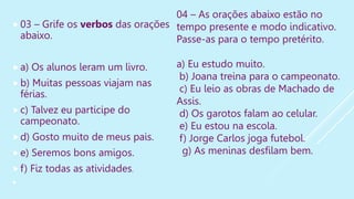 03 – Grife os verbos das orações
abaixo.
a) Os alunos leram um livro.
b) Muitas pessoas viajam nas
férias.
c) Talvez eu participe do
campeonato.
d) Gosto muito de meus pais.
e) Seremos bons amigos.
f) Fiz todas as atividades.

04 – As orações abaixo estão no
tempo presente e modo indicativo.
Passe-as para o tempo pretérito.
a) Eu estudo muito.
b) Joana treina para o campeonato.
c) Eu leio as obras de Machado de
Assis.
d) Os garotos falam ao celular.
e) Eu estou na escola.
f) Jorge Carlos joga futebol.
g) As meninas desfilam bem.
 