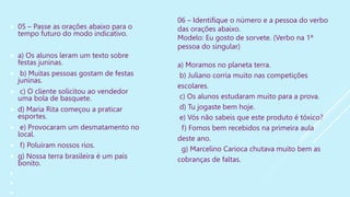  05 – Passe as orações abaixo para o
tempo futuro do modo indicativo.
 a) Os alunos leram um texto sobre
festas juninas.
 b) Muitas pessoas gostam de festas
juninas.
 c) O cliente solicitou ao vendedor
uma bola de basquete.
 d) Maria Rita começou a praticar
esportes.
 e) Provocaram um desmatamento no
local.
 f) Poluíram nossos rios.
 g) Nossa terra brasileira é um país
bonito.



06 – Identifique o número e a pessoa do verbo
das orações abaixo.
Modelo: Eu gosto de sorvete. (Verbo na 1ª
pessoa do singular)
a) Moramos no planeta terra.
b) Juliano corria muito nas competições
escolares.
c) Os alunos estudaram muito para a prova.
d) Tu jogaste bem hoje.
e) Vós não sabeis que este produto é tóxico?
f) Fomos bem recebidos na primeira aula
deste ano.
g) Marcelino Carioca chutava muito bem as
cobranças de faltas.
 