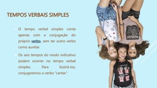 TEMPOS VERBAIS SIMPLES
 O tempo verbal simples conta
apenas com a conjugação do
próprio verbo, sem ter outro verbo
como auxiliar.
 Os seis tempos do modo indicativo
podem ocorrer no tempo verbal
simples. Para ilustrá-los,
conjugaremos o verbo “cantar”.
 