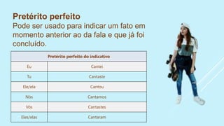 Pretérito perfeito
Pode ser usado para indicar um fato em
momento anterior ao da fala e que já foi
concluído.
Pretérito perfeito do indicativo
Eu Cantei
Tu Cantaste
Ele/ela Cantou
Nós Cantamos
Vós Cantastes
Eles/elas Cantaram
 