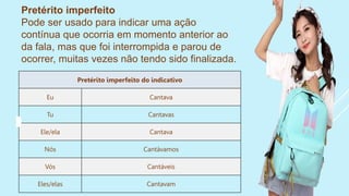 Pretérito imperfeito
Pode ser usado para indicar uma ação
contínua que ocorria em momento anterior ao
da fala, mas que foi interrompida e parou de
ocorrer, muitas vezes não tendo sido finalizada.
Pretérito imperfeito do indicativo
Eu Cantava
Tu Cantavas
Ele/ela Cantava
Nós Cantávamos
Vós Cantáveis
Eles/elas Cantavam
 
