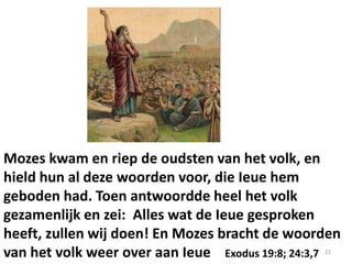 Mozes kwam en riep de oudsten van het volk, en
hield hun al deze woorden voor, die Ieue hem
geboden had. Toen antwoordde heel het volk
gezamenlijk en zei: Alles wat de Ieue gesproken
heeft, zullen wij doen! En Mozes bracht de woorden
van het volk weer over aan Ieue Exodus 19:8; 24:3,7 22
 