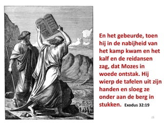 En het gebeurde, toen
hij in de nabijheid van
het kamp kwam en het
kalf en de reidansen
zag, dat Mozes in
woede ontstak. Hij
wierp de tafelen uit zijn
handen en sloeg ze
onder aan de berg in
stukken. Exodus 32:19
23
 