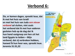 Verbond 6:
Zie, er komen dagen, spreekt Ieue, dat
Ik met het huis van Israël
en met het huis van Juda een nieuw
verbond zal sluiten, niet zoals
het verbond dat Ik met hun vaderen
gesloten heb op de dag dat Ik
hun hand vastgreep om hen uit het
land Egypte te leiden – Mijn
verbond, dat zij verbroken hebben,
hoewel Ík hun heer was, spreekt Ieue.
Jeremia 31:31,32
29
 