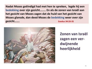 36
Nadat Mozes geëindigd had met hen te spreken, legde hij een
bedekking over zijn gezicht.……. En als de zonen van Israël aan
het gezicht van Mozes zagen dat de huid van het gezicht van
Mozes glansde, dan deed Mozes de bedekking weer over zijn
gezicht……. Exodus 34:33-35
Zonen van Israël
zagen een ver-
dwijnende
heerlijkheid
 