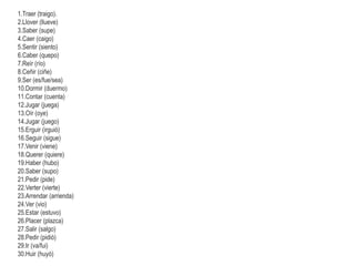1.Traer (traigo).
2.Llover (llueve)
3.Saber (supe)
4.Caer (caigo)
5.Sentir (siento)
6.Caber (quepo)
7.Reír (río)
8.Ceñir (ciñe)
9.Ser (es/fue/sea)
10.Dormir (duermo)
11.Contar (cuenta)
12.Jugar (juega)
13.Oír (oye)
14.Jugar (juego)
15.Erguir (irguió)
16.Seguir (sigue)
17.Venir (viene)
18.Querer (quiere)
19.Haber (hubo)
20.Saber (supo)
21.Pedir (pide)
22.Verter (vierte)
23.Arrendar (arrienda)
24.Ver (vio)
25.Estar (estuvo)
26.Placer (plazca)
27.Salir (salgo)
28.Pedir (pidió)
29.Ir (va/fui)
30.Huir (huyó)
 