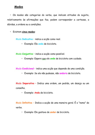 Modos

  • Os modos são categorias do verbo, que indicam atitudes do sujeito,

relativamente às afirmações que faz, podem corresponder a certezas, a

dúvidas, a ordens ou a condições.


  • Existem cinco modos:


        Modo Indicativo – indica a acção como real.

             • Exemplo: Ele anda de bicicleta.



        Modo Conjuntivo – indica a acção como possível.

             • Exemplo: Espero que ele ande de bicicleta com cuidado.



        Modo Condicional – indica uma acção que depende de uma condição.

             • Exemplo: Se ele não pudesse, não andaria de bicicleta.



        Modo Imperativo – Indica uma ordem, um pedido, um desejo ou um

        conselho.

             • Exemplo: Anda de bicicleta.



        Modo Infinitivo – Indica a acção de uma maneira geral. É o “nome” do

        verbo.

             • Exemplo: Ele gostava de andar de bicicleta.
 