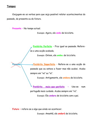Tempos


     Conjugam-se os verbos para que seja possível relatar acontecimentos do

passado, do presente ou do futuro.



     Presente – No tempo actual.

                              Exemplo: Agora, ele anda de bicicleta.




                         Pretérito Perfeito – Fica igual ao passado. Refere-

                       se a uma acção acabada.

                              Exemplo: Ontem, ele andou de bicicleta.



     Passado              Pretérito Imperfeito – Refere-se a uma acção do

                       passado que eu estava a fazer mas não acabei. Acaba

                       sempre em “va” ou “ia”.

                              Exemplo: Antigamente, ele andava de bicicleta.



                         Pretérito    mais-que-perfeito      –   Usa-se     num

                       português mais cuidado. Acaba sempre em “ra”.

                              Exemplo: Ele andara de bicicleta com o pai.




     Futuro – refere-se a algo que ainda vai acontecer.

                              Exemplo: Amanhã, ele andará de bicicleta.
 