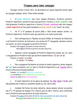 Truques para bem conjugar
     Conjugar verbos é muito fácil. Se aprenderes as regras seguintes serás capaz

de conjugar qualquer verbo. Toma então atenção:


          O modo indicativo tem cinco tempos (Presente, Pretérito perfeito,
Pretérito imperfeito, pretérito mais-que-perfeito e futuro), o modo conjuntivo tem
três (presente, Pretérito imperfeito e futuro). O modo condicional não tem tempos,
o modo imperativo só tem quatro pessoas e o modo infinitivo é o “nome” do verbo.

          As 1ª e 2ª pessoas do plural (Nós e Vós) levam sempre acento, no
Pretérito imperfeito, Pretérito mais-que-perfeito e no modo condicional.

          Para distinguirmos a 1ªpessoa do plural (Nós), do Presente do Indicativo
e do Pretérito Perfeito do Indicativo, nos verbos da 1ª conjugação, devemos colocar
um acento, no verbo conjugado no pretérito Perfeito.
     Exemplo: Nós andamos. (presente do modo indicativo)
             Nós andámos (Pretérito perfeito do modo indicativo)

          Quando o verbo conjugado no Pretérito Imperfeito acabar em “va”, para
o conjugarmos no Pretérito mais-que-perfeito substituímos o “V” por um “R”
     Exemplo: eu andaVa / eu andaRa
             Tu andaVas / Tu andaRas…

          Para conjugares facilmente os verbos no modo conjuntivo, deves imaginar
um “que” para o presente, um “se” para o Pretérito Imperfeito e um “quando” para o
futuro antes dos pronomes pessoais
     Exemplo: Que eu ande (Presente do conjuntivo)
     Se eu andasse (Pretérito Imperfeito do conjuntivo)
     Quando eu andar (Futuro do conjuntivo)

          O modo imperativo só se aplica às pessoas: Tu, Vós, Você e Vocês, pois
não podemos dar ordens ou conselhos usando eu, ele, nós ou eles

          Cuidado, No Futuro do modo indicativo, deves sempre colocar os acentos
nas 2ª e 3ª pessoas do singular (Tu e Ele/a), pois se não o fizeres, será confundido
com o Pretérito mais que perfeito do modo indicativo.
     Exemplo: Ele andara de bicicleta. (Pretérito mais-que-perfeito do modo indicativo)
             Ele andará de bicicleta. (Futuro do modo indicativo)
 