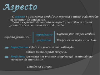 O aspecto é a categoria verbal que expressa o inicio, o desenrolar
   ou terminar de uma acção.
     Para a expressão do conceito de aspecto, contribuem o valor
   gramatical e o conteúdo lexical do verbo.


                      imperfectivo    Expresso por tempos verbais.
Aspecto gramatical
                        perfectivo    Perífrases, locuções adverbias.

    Imperfectivo: refere um processo em realização.
               Estudo numa capital europeia.
    Perfectivo: apresenta um processo completo (já terminado) no
    momento da enunciação.

                Estudei na Europa.
 