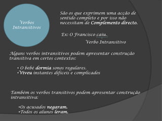 São os que exprimem uma acção de
                       sentido completo e por isso não
    Verbos             necessitam de Complemento directo.
 Intransitivos
                       Ex: O Francisco caiu.
                                  Verbo Intransitivo

Alguns verbos intransitivos podem apresentar construção
transitiva em certos contextos:

   • O bebé dormia sonos regulares.
   •Viveu instantes difíceis e complicados



Também os verbos transitivos podem apresentar construção
intransitiva:

    •Os acusados negaram.
    •Todos os alunos leram.
 