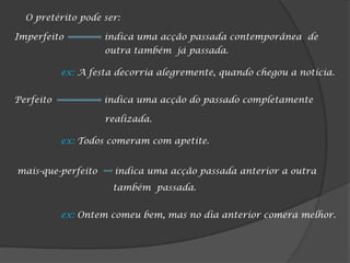 O pretérito pode ser:

Imperfeito          indica uma acção passada contemporânea de
                    outra também já passada.

           ex: A festa decorria alegremente, quando chegou a notícia.


Perfeito            indica uma acção do passado completamente

                    realizada.

           ex: Todos comeram com apetite.


mais-que-perfeito     indica uma acção passada anterior a outra
                      também passada.


           ex: Ontem comeu bem, mas no dia anterior comera melhor.
 