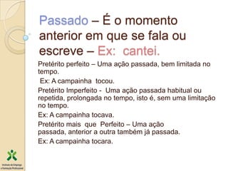 Passado – É o momento
anterior em que se fala ou
escreve – Ex: cantei.
Pretérito perfeito – Uma ação passada, bem limitada no
tempo.
 Ex: A campainha tocou.
Pretérito Imperfeito - Uma ação passada habitual ou
repetida, prolongada no tempo, isto é, sem uma limitação
no tempo.
Ex: A campainha tocava.
Pretérito mais que Perfeito – Uma ação
passada, anterior a outra também já passada.
Ex: A campainha tocara.
 