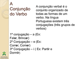 A
                   A conjunção verbal é o
Conjunção          conjunto organizado de
do Verbo           todas as formas de um
                   verbo. Na língua
                   Portuguesa existem três
                   conjugações (três grupos de
                   verbos)
1ª conjugação – a (Ex:
Falar, Brincar)
2ª Conjugação – e (Ex:
Correr, Comer)
3ª Conjugação – i ( Ex: Partir e
Dormir)
 