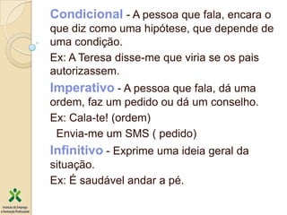 Condicional - A pessoa que fala, encara o
que diz como uma hipótese, que depende de
uma condição.
Ex: A Teresa disse-me que viria se os pais
autorizassem.
Imperativo - A pessoa que fala, dá uma
ordem, faz um pedido ou dá um conselho.
Ex: Cala-te! (ordem)
 Envia-me um SMS ( pedido)
Infinitivo - Exprime uma ideia geral da
situação.
Ex: É saudável andar a pé.
 