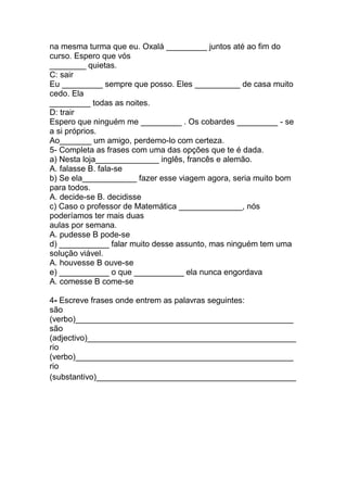 na mesma turma que eu. Oxalá _________ juntos até ao fim do
curso. Espero que vós
________ quietas.
C: sair
Eu _________ sempre que posso. Eles __________ de casa muito
cedo. Ela
_________ todas as noites.
D: trair
Espero que ninguém me _________ . Os cobardes _________ - se
a si próprios.
Ao_______ um amigo, perdemo-lo com certeza.
5- Completa as frases com uma das opções que te é dada.
a) Nesta loja______________ inglês, francês e alemão.
A. falasse B. fala-se
b) Se ela____________ fazer esse viagem agora, seria muito bom
para todos.
A. decide-se B. decidisse
c) Caso o professor de Matemática ______________, nós
poderíamos ter mais duas
aulas por semana.
A. pudesse B pode-se
d) ___________ falar muito desse assunto, mas ninguém tem uma
solução viável.
A. houvesse B ouve-se
e) ___________ o que ___________ ela nunca engordava
A. comesse B come-se

4- Escreve frases onde entrem as palavras seguintes:
são
(verbo)________________________________________________
são
(adjectivo)______________________________________________
rio
(verbo)________________________________________________
rio
(substantivo)____________________________________________
 