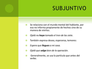 SUBJUNTIVO
 Se relaciona con el mundo mental del hablante, por
eso no informa propiamente de hechos sino de su
manera de vivirlos:
 Ojalá no haya tomado el tren de las siete.
 También expresa deseo, esperanza, temores:
 Espero que llegues a mi casa.
 Ojalá que salga bien de la operación.
 Generalmente, se usa la partícula que antes del
verbo.
 