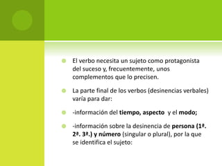  El verbo necesita un sujeto como protagonista
del suceso y, frecuentemente, unos
complementos que lo precisen.
 La parte final de los verbos (desinencias verbales)
varía para dar:
 -información del tiempo, aspecto y el modo;
 -información sobre la desinencia de persona (1ª.
2ª. 3ª.) y número (singular o plural), por la que
se identifica el sujeto:
 