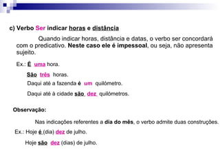 c) Verbo  Ser  indicar  horas  e  distância   Quando indicar horas, distância e datas, o verbo ser concordará com o predicativo.  Neste caso ele é impessoal , ou seja, não apresenta sujeito. Ex.:  É   uma  hora. São   três   horas. Daqui até a fazenda  é   um  quilómetro. Daqui até à cidade  são  dez  quilómetros. Observação: Nas indicações referentes a  dia do mês , o verbo admite duas construções. Ex.: Hoje  é  (dia)  dez  de julho. Hoje  são   dez  (dias) de julho. 
