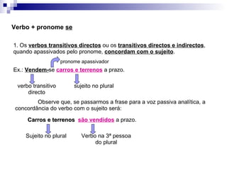 Verbo + pronome  se 1. Os  verbos transitivos directos  ou os  transitivos directos e indirectos , quando apassivados pelo pronome,  concordam com o sujeito . Ex.:  Vendem- se  carros e terrenos  a prazo. verbo transitivo directo sujeito no plural Observe que, se passarmos a frase para a voz passiva analítica, a concordância do verbo com o sujeito será: Carros e terrenos  são vendidos  a prazo. Sujeito no plural Verbo na 3ª pessoa do plural pronome apassivador 