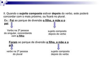 II. Quando o  sujeito composto  estiver  depois  do verbo, este poderá concordar com o mais próximo, ou ficará no plural. Ex.:  Foi  ao parque de diversão  o filho, a mãe e o pai . Verbo na 3ª pessoa do singular, concordando com  o filho sujeito composto depois do verbo Foram  ao parque de diversão  o filho, a mãe e o pai . verbo na 3ª pessoa  do plural sujeito composto depois do verbo 