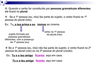 III. Quando o verbo for constituído por  pessoas gramaticais diferentes , ele ficará no  plural .  Ex.: Tu , a tua prima e eu   iremos  ao cinema. sujeito formado por  pessoas gramaticais diferentes, com a presença da 1ª pessoa (eu) verbo na 1ª pessoa do plural (nós)    Se a 1ª pessoa (eu, nós) faz parte do sujeito, o verbo ficará na 1ª pessoa do plural (nós).    Se a 1ª pessoa (eu, nós) não faz parte do sujeito, o verbo ficará na 2ª pessoa do plural (vós) ou na 3ª pessoa do plural (vocês). Ex.:  Tu e o teu amigo   ficareis   aqui em casa. Tu e o teu amigo   ficarão  aqui em casa. 
