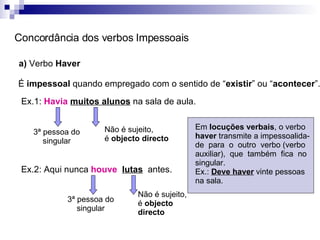 Concordância dos verbos Impessoais a)  Verbo  Haver  É  impessoal  quando empregado com o sentido de “ existir ” ou “ acontecer ”. Ex.1:  Havia   muitos alunos  na sala de aula. 3ª pessoa do singular Não é sujeito, é  objecto directo Ex.2: Aqui nunca  houve  lutas   antes. 3ª pessoa do singular Não é sujeito, é  objecto directo Em  locuções verbais , o verbo  haver  transmite a impessoalida-de  para  o  outro  verbo (verbo auxiliar),  que  também  fica  no singular.  Ex.:  Deve haver  vinte pessoas na sala. 