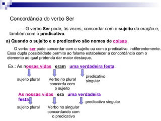 Concordância do verbo Ser O verbo  Ser  pode, às vezes, concordar com o  sujeito  da oração e, também com o  predicativo . a) Quando o sujeito e o predicativo são nomes de  coisas O verbo  ser  pode concordar com o sujeito ou com o predicativo, indiferentemente. Essa dupla possibilidade permite ao falante estabelecer a concordância com o elemento ao qual pretenda dar maior destaque. Ex.: As n ossas vidas   eram   uma verdadeira festa . sujeito plural predicativo singular As nossas vidas   era   uma verdadeira festa . Verbo no plural concorda com o sujeito sujeito plural predicativo singular Verbo no singular concordando com o predicativo 