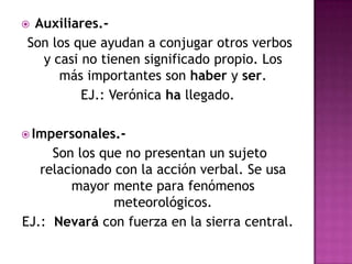 Auxiliares.-
Son los que ayudan a conjugar otros verbos
  y casi no tienen significado propio. Los
     más importantes son haber y ser.
         EJ.: Verónica ha llegado.

 Impersonales.-
     Son los que no presentan un sujeto
   relacionado con la acción verbal. Se usa
        mayor mente para fenómenos
               meteorológicos.
EJ.: Nevará con fuerza en la sierra central.
 