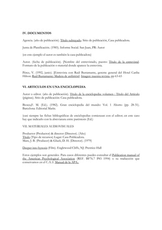 IV. DOCUMENTOS

Agencia. (año de publicación). Título subrayado. Sitio de publicación, Casa publicadora.

Junta de Planificación. (1985). Informe Social. San Juan, PR: Autor

(en este ejemplo el autor es también la casa publicadora)

Autor. (fecha de publicación). [Nombre del entrevistado, puesto: Título de la entrevista].
Formato de la publicación o material donde aparece la entrevista.

Pérez, V. (1992, junio). [Entrevista con Raúl Bustamante, gerente general del Hotel Caribe
Hilton: Raúl Bustamante: Madera de anfitrión]. Imagen: nuestra revista, pp 63-65


VI. ARTICULOS EN UNA ENCICLOPEDIA

Autor o editor. (año de publicación). Título de la enciclopedia: volumen : Título del Artículo
(páginas). Sitio de publicación: Casa publicadora.

Biosca,F. M. (Ed.). (1982). Gran enciclopedia del mundo: Vol. 1 Aborto (pp. 28-31).
Barcelona: Editorial Marín.

(casi siempre las fichas bibliográficas de enciclopedias comienzan con el editor; en este caso
hay que indicarlo con la abreviatura entre paréntesis (Ed.)

VII. MATERIALES AUDIOVISUALES

Productor (Productor) & director (Director). (Año)
Título (Tipo de recursos) Lugar: Casa Publicadora.
Mass, J. B. (Producer) & Gluck, D. H. (Director). (1979)

Deeper into hynosis (Film). Englewood Cliffs, NJ: Prentice-Hall

Estos ejemplos son generales. Para casos diferentes puedes consultar el Publication manual of
the American Psychological Association (REF. BF76.7 P83 1994) o su traducción que
conservamos en el C.A..I. Manual de la APA..
 
