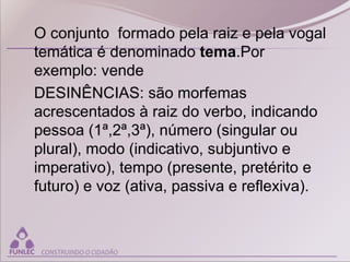O conjunto formado pela raiz e pela vogal
temática é denominado tema.Por
exemplo: vende
DESINÊNCIAS: são morfemas
acrescentados à raiz do verbo, indicando
pessoa (1ª,2ª,3ª), número (singular ou
plural), modo (indicativo, subjuntivo e
imperativo), tempo (presente, pretérito e
futuro) e voz (ativa, passiva e reflexiva).
 