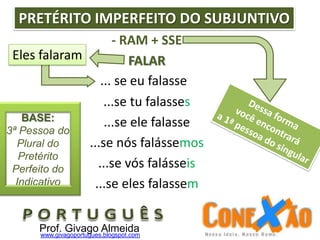 ... se eu falasse
- RAM + SSE
FALAR
...se tu falasses
...se ele falasse
...se nós falássemos
...se vós falásseis
...se eles falassem
PRETÉRITO IMPERFEITO DO SUBJUNTIVO
Eles falaram
Prof. Givago Almeidawww.givagoportugues.blogspot.com
BASE:
3ª Pessoa do
Plural do
Pretérito
Perfeito do
Indicativo
 