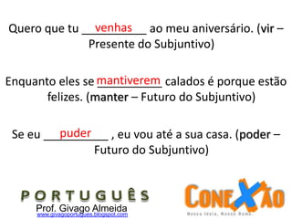 Quero que tu __________ ao meu aniversário. (vir –
Presente do Subjuntivo)
Enquanto eles se __________ calados é porque estão
felizes. (manter – Futuro do Subjuntivo)
Se eu __________ , eu vou até a sua casa. (poder –
Futuro do Subjuntivo)
Prof. Givago Almeidawww.givagoportugues.blogspot.com
venhas
mantiverem
puder
 