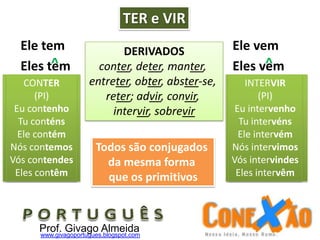 TER e VIR
Ele tem Ele vem
Eles tem Eles vem^ ^
DERIVADOS
conter, deter, manter,
entreter, obter, abster-se,
reter; advir, convir,
intervir, sobrevir
CONTER
(PPI)
Eu contive
Tu contiveste
Ele conteve
Nós contivemos
Vós contivestes
Eles contiveram
INTERVIR
(PPI)
Eu intervim
Tu intervieste
Ele interveio
Nós interviemos
Vós interviestes
Eles intervieram
Todos são conjugados
da mesma forma
que os primitivos
CONTER
(PI)
Eu contenho
Tu conténs
Ele contém
Nós contemos
Vós contendes
Eles contêm
INTERVIR
(PI)
Eu intervenho
Tu intervéns
Ele intervém
Nós intervimos
Vós intervindes
Eles intervêm
Prof. Givago Almeidawww.givagoportugues.blogspot.com
 