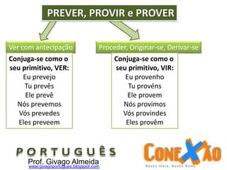 Proceder, Originar-se, Derivar-seVer com antecipação
PREVER, PROVIR e PROVER
Conjuga-se como o
seu primitivo, VER:
Eu prevejo
Tu prevês
Ele prevê
Nós prevemos
Vós prevedes
Eles preveem
Conjuga-se como o
seu primitivo, VIR:
Eu provenho
Tu provéns
Ele provem
Nós provimos
Vós provindes
Eles provêm
Prof. Givago Almeidawww.givagoportugues.blogspot.com
 