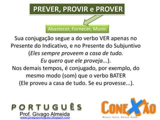 Abastecer, Fornecer, Munir.
PREVER, PROVIR e PROVER
Sua conjugação segue a do verbo VER apenas no
Presente do Indicativo, e no Presente do Subjuntivo
(Eles sempre proveem a casa de tudo.
Eu quero que ele proveja...).
Nos demais tempos, é conjugado, por exemplo, do
mesmo modo (som) que o verbo BATER
(Ele proveu a casa de tudo. Se eu provesse...).
Prof. Givago Almeidawww.givagoportugues.blogspot.com
 