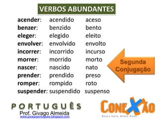 acender: acendido aceso
benzer: benzido bento
eleger: elegido eleito
envolver: envolvido envolto
incorrer: incorrido incurso
morrer: morrido morto
nascer: nascido nato
prender: prendido preso
romper: rompido roto
suspender: suspendido suspenso
VERBOS ABUNDANTES
Prof. Givago Almeidawww.givagoportugues.blogspot.com
Segunda
Conjugação
 