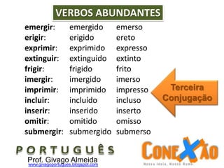 emergir: emergido emerso
erigir: erigido ereto
exprimir: exprimido expresso
extinguir: extinguido extinto
frigir: frigido frito
imergir: imergido imerso
imprimir: imprimido impresso
incluir: incluído incluso
inserir: inserido inserto
omitir: omitido omisso
submergir: submergido submerso
VERBOS ABUNDANTES
Prof. Givago Almeidawww.givagoportugues.blogspot.com
Terceira
Conjugação
 