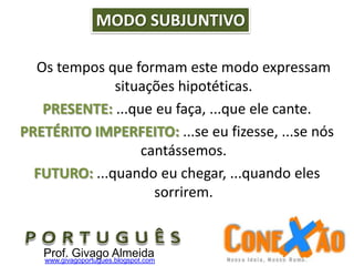 Os tempos que formam este modo expressam
situações hipotéticas.
PRESENTE: ...que eu faça, ...que ele cante.
PRETÉRITO IMPERFEITO: ...se eu fizesse, ...se nós
cantássemos.
FUTURO: ...quando eu chegar, ...quando eles
sorrirem.
MODO SUBJUNTIVO
Prof. Givago Almeidawww.givagoportugues.blogspot.com
 