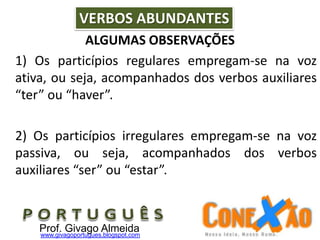 ALGUMAS OBSERVAÇÕES
1) Os particípios regulares empregam-se na voz
ativa, ou seja, acompanhados dos verbos auxiliares
“ter” ou “haver”.
2) Os particípios irregulares empregam-se na voz
passiva, ou seja, acompanhados dos verbos
auxiliares “ser” ou “estar”.
VERBOS ABUNDANTES
Prof. Givago Almeidawww.givagoportugues.blogspot.com
 